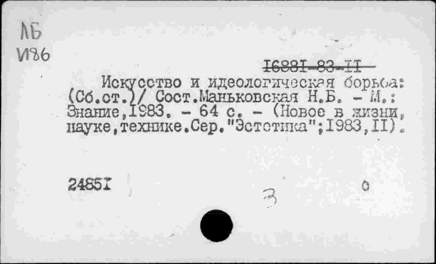 ﻿№
тб
16881-83-11 ■
Искусство и идеологическая борьба: (Об.ст.)/ Сост.Маньковская Н.Б. - М.: 3наяие,1983. - 64 с, - (Новое в жизни, науке,технике.Сер."Эстетика"; 1983}II).
24851
о